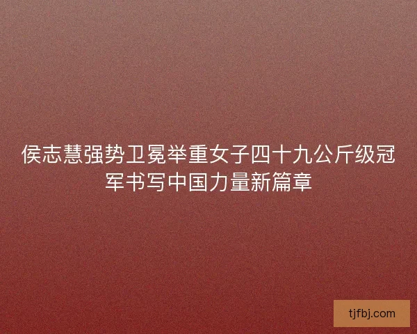 侯志慧强势卫冕举重女子四十九公斤级冠军书写中国力量新篇章