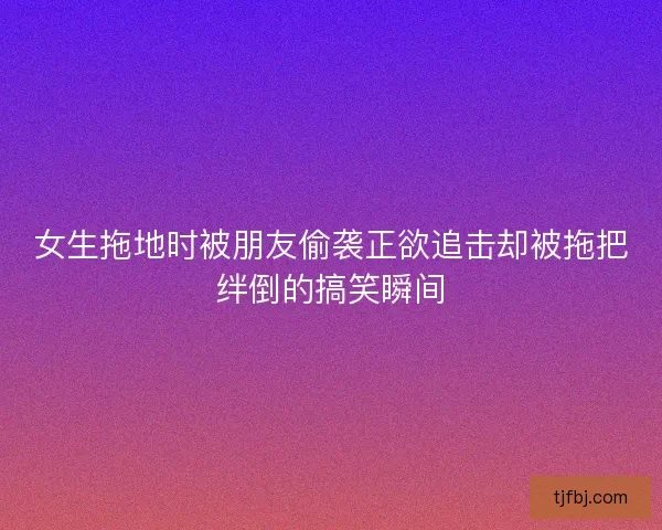 女生拖地时被朋友偷袭正欲追击却被拖把绊倒的搞笑瞬间