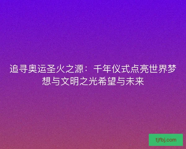 追寻奥运圣火之源：千年仪式点亮世界梦想与文明之光希望与未来