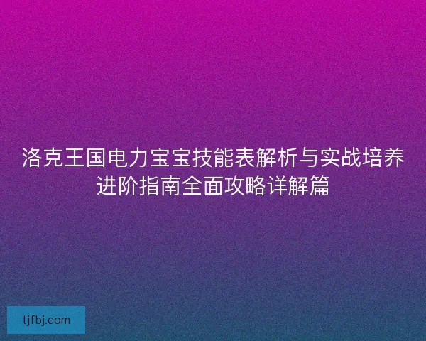洛克王国电力宝宝技能表解析与实战培养进阶指南全面攻略详解篇