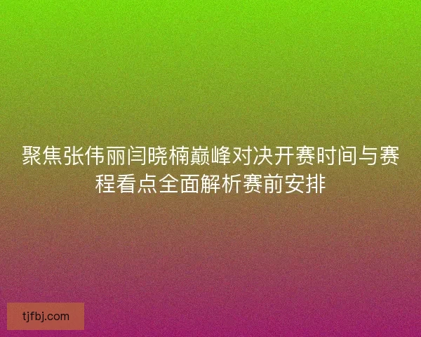聚焦张伟丽闫晓楠巅峰对决开赛时间与赛程看点全面解析赛前安排