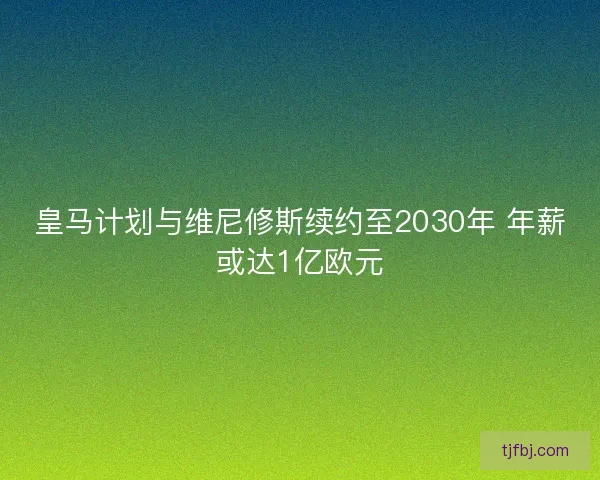 皇马计划与维尼修斯续约至2030年 年薪或达1亿欧元