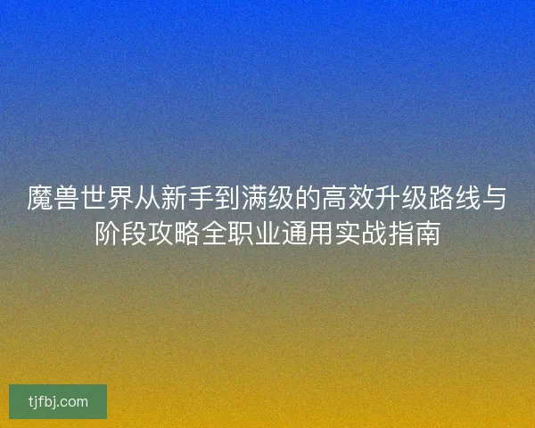 魔兽世界从新手到满级的高效升级路线与阶段攻略全职业通用实战指南