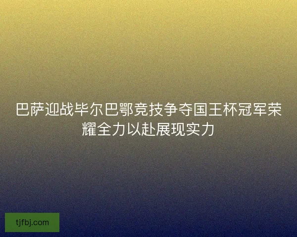 巴萨迎战毕尔巴鄂竞技争夺国王杯冠军荣耀全力以赴展现实力