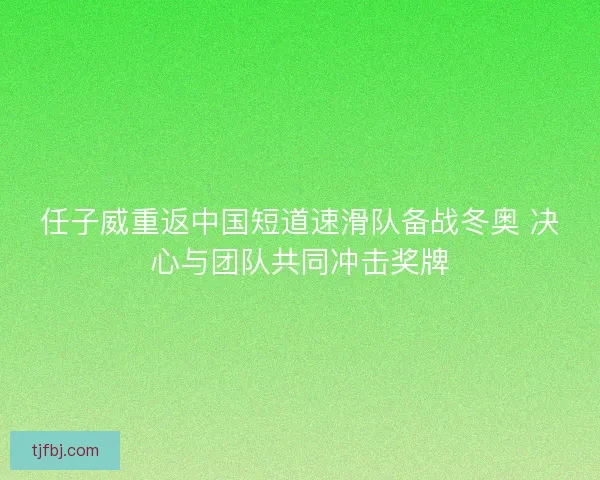 任子威重返中国短道速滑队备战冬奥 决心与团队共同冲击奖牌
