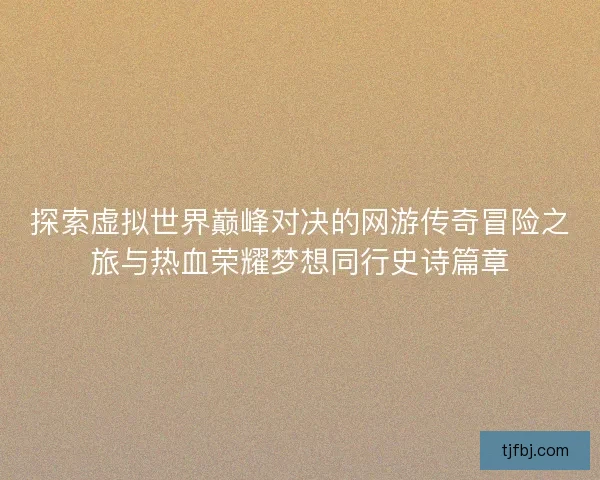 探索虚拟世界巅峰对决的网游传奇冒险之旅与热血荣耀梦想同行史诗篇章