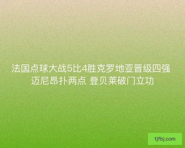 法国点球大战5比4胜克罗地亚晋级四强 迈尼昂扑两点 登贝莱破门立功