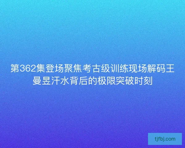 第362集登场聚焦考古级训练现场解码王曼昱汗水背后的极限突破时刻